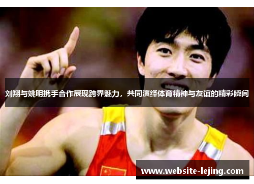 刘翔与姚明携手合作展现跨界魅力，共同演绎体育精神与友谊的精彩瞬间