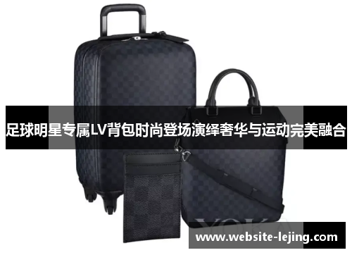 足球明星专属LV背包时尚登场演绎奢华与运动完美融合
