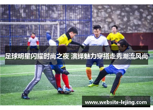足球明星闪耀时尚之夜 演绎魅力穿搭走秀潮流风尚