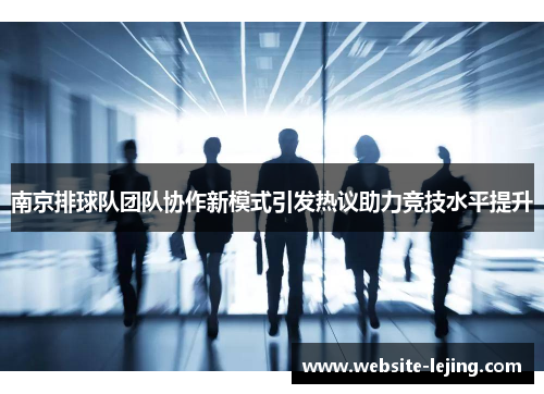 南京排球队团队协作新模式引发热议助力竞技水平提升