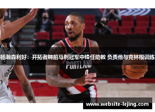 杨瀚森利好：开拓者聘前马刺冠军中锋任助教 负责他与克林根训练